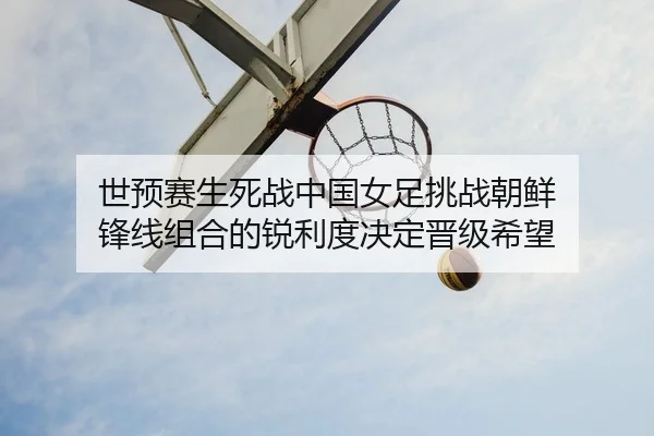 世预赛生死战中国女足挑战朝鲜 锋线组合的锐利度决定晋级希望